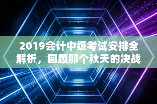 2019会计中级考试安排全解析，回顾那个秋天的决战与会计人的进阶之路