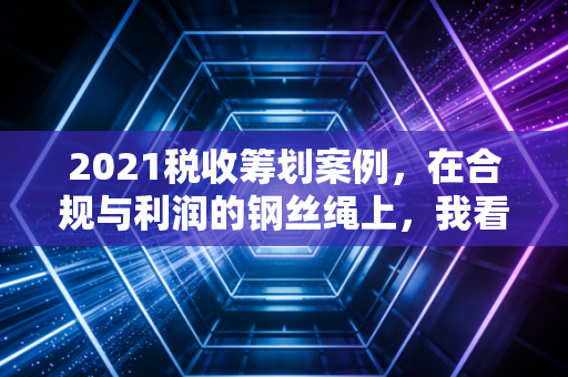2021税收筹划案例，在合规与利润的钢丝绳上，我看懂了企业的生死时速