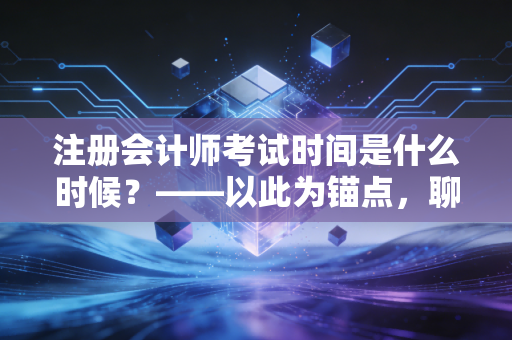 注册会计师考试时间是什么时候？——以此为锚点，聊聊2024年备考全攻略与心路历程
