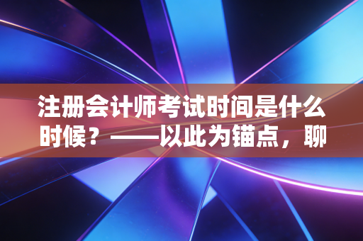 注册会计师考试时间是什么时候？——以此为锚点，聊聊2024年备考全攻略与心路历程