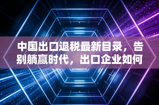 中国出口退税最新目录,告别躺赢时代,出口企业如何在变局中重塑利润?