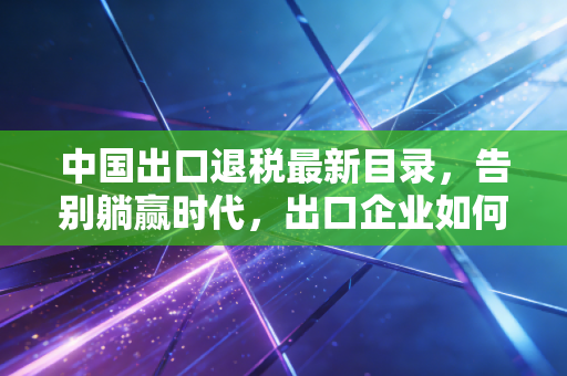 中国出口退税最新目录，告别躺赢时代，出口企业如何在变局中重塑利润？