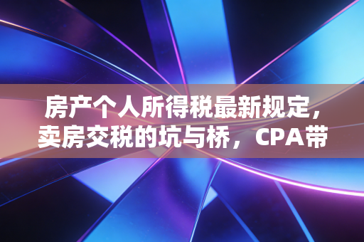 房产个人所得税最新规定,卖房交税的坑与桥,CPA带你算明白账
