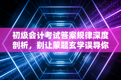 初级会计考试答案规律深度剖析，别让蒙题玄学误导你，这才是真正的得分逻辑