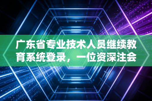 广东省专业技术人员继续教育系统登录，一位资深注会眼中的必修课与职场突围战