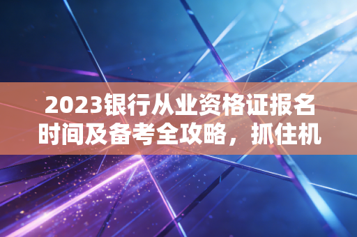 2023银行从业资格证报名时间及备考全攻略,抓住机遇,就是抓住未来