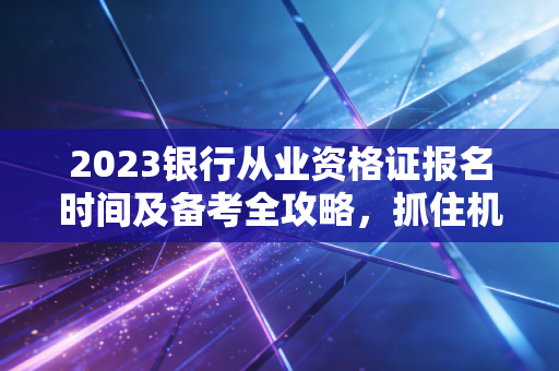 2023银行从业资格证报名时间及备考全攻略，抓住机遇，就是抓住未来
