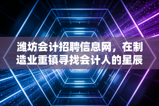 潍坊会计招聘信息网,在制造业重镇寻找会计人的星辰大海