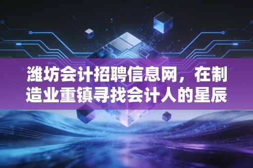 潍坊会计招聘信息网，在制造业重镇寻找会计人的星辰大海