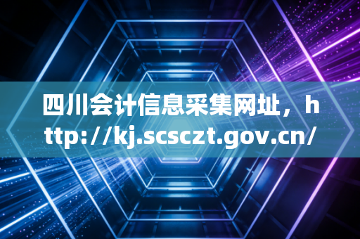 四川会计信息采集网址，http://kj.scsczt.gov.cn/ —— 别让信息断层成为你考证路上的隐形炸弹