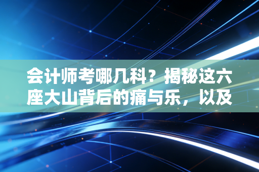 会计师考哪几科?揭秘这六座大山背后的痛与乐,以及我的一点备考真心话