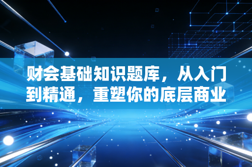 财会基础知识题库，从入门到精通，重塑你的底层商业逻辑