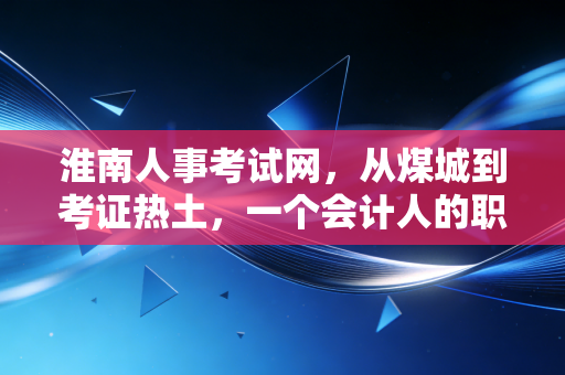 淮南人事考试网,从煤城到考证热土,一个会计人的职业进阶指南