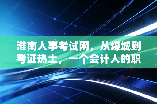 淮南人事考试网,从煤城到考证热土,一个会计人的职业进阶指南