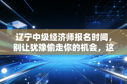 辽宁中级经济师报名时间，别让犹豫偷走你的机会，这份保姆级攻略助你一次拿证