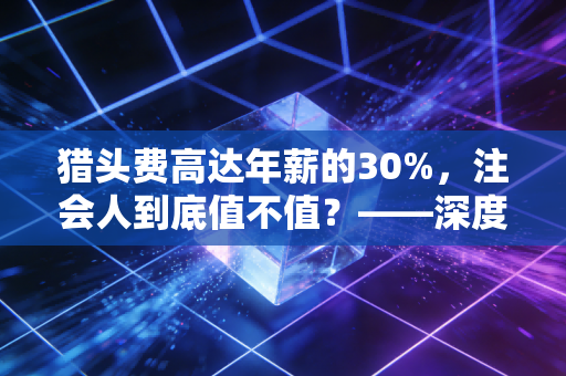 猎头费高达年薪的30%，注会人到底值不值？——深度解析注会人才流动背后的金钱与人性