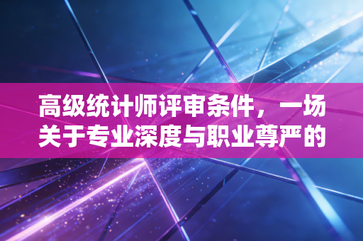 高级统计师评审条件,一场关于专业深度与职业尊严的终极大考