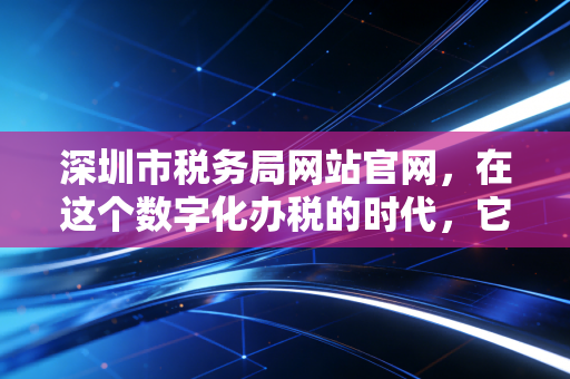 深圳市税务局网站官网，在这个数字化办税的时代，它是我们最离不开的老朋友