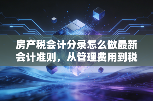 房产税会计分录怎么做最新会计准则，从管理费用到税金及附加的实务变迁与深度解析
