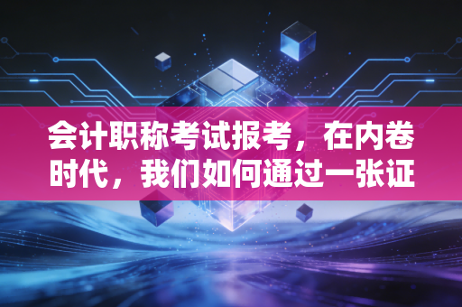 会计职称考试报考，在内卷时代，我们如何通过一张证书逆风翻盘