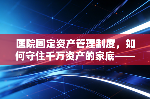医院固定资产管理制度,如何守住千万资产的家底——一位注会老兵的实战心得