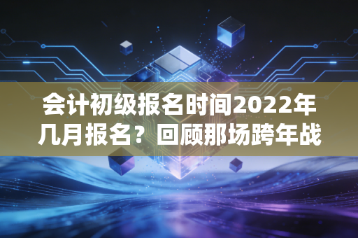 会计初级报名时间2022年几月报名？回顾那场跨年战役与会计人的进阶之路