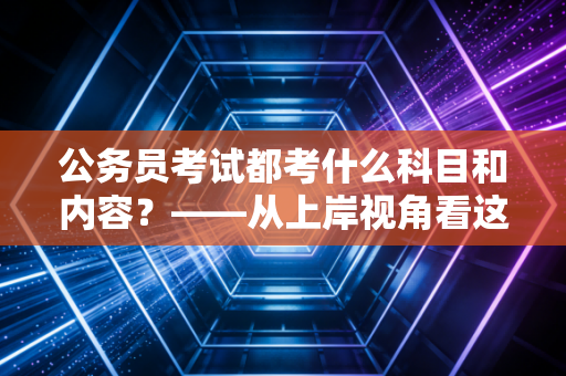公务员考试都考什么科目和内容？——从上岸视角看这场人生博弈