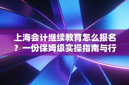 上海会计继续教育怎么报名？一份保姆级实操指南与行业避坑手册