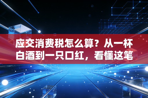 应交消费税怎么算？从一杯白酒到一只口红，看懂这笔隐形账单