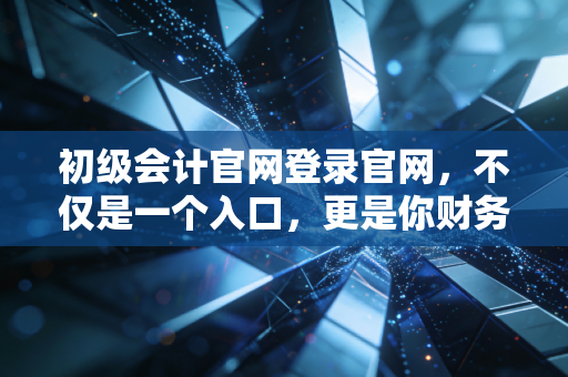 初级会计官网登录官网，不仅是一个入口，更是你财务生涯的第一张入场券