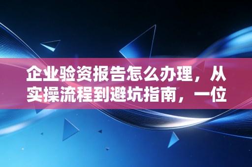 企业验资报告怎么办理，从实操流程到避坑指南，一位注会老师的真心话