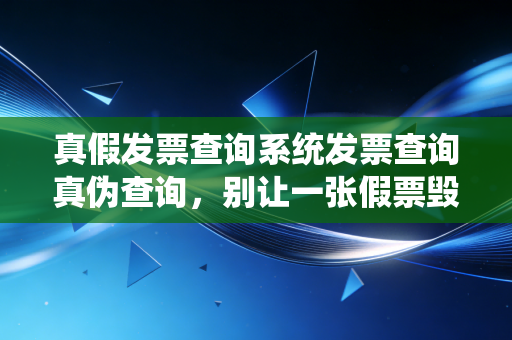 真假发票查询系统发票查询真伪查询，别让一张假票毁了你的职业生涯，老会计教你避坑指南