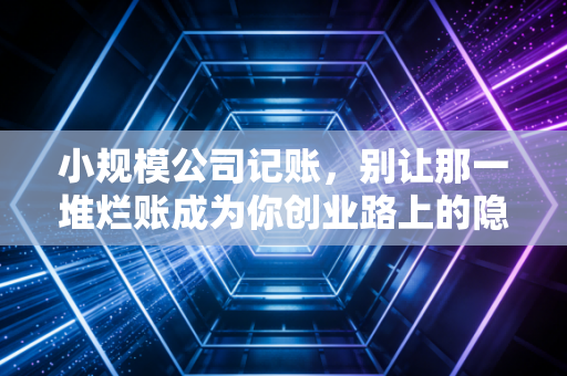 小规模公司记账，别让那一堆烂账成为你创业路上的隐形炸弹