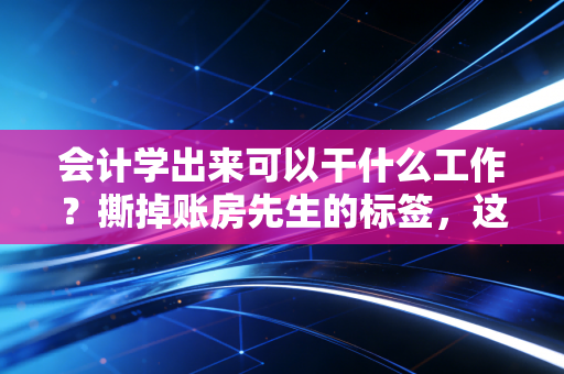 会计学出来可以干什么工作？撕掉账房先生的标签，这5条赛道藏着你的百万年薪梦