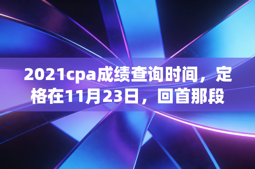 2021cpa成绩查询时间，定格在11月23日，回首那段让人心跳加速的备考岁月