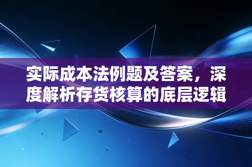 实际成本法例题及答案，深度解析存货核算的底层逻辑与实务应用