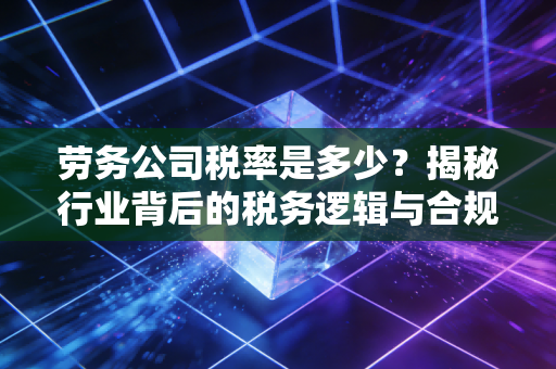 劳务公司税率是多少？揭秘行业背后的税务逻辑与合规生存之道