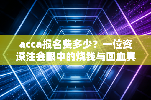 acca报名费多少?一位资深注会眼中的烧钱与回血真相