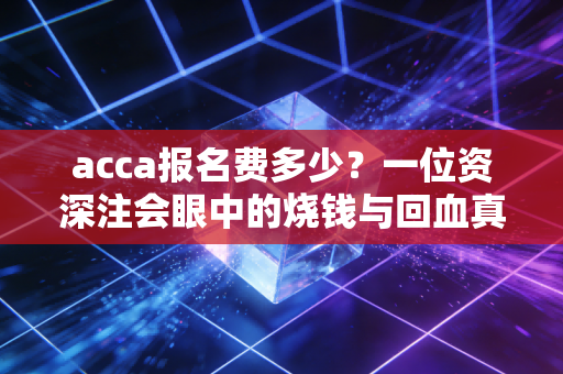 acca报名费多少？一位资深注会眼中的烧钱与回血真相
