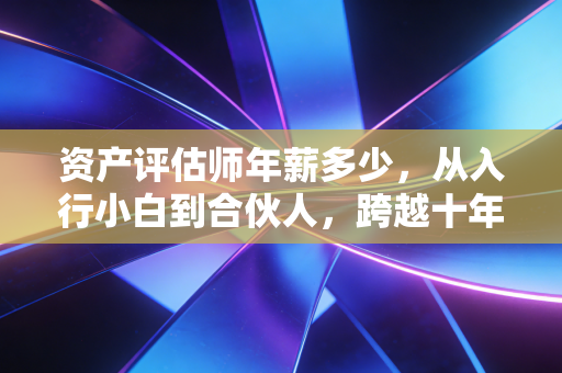资产评估师年薪多少，从入行小白到合伙人，跨越十年的薪资进阶路