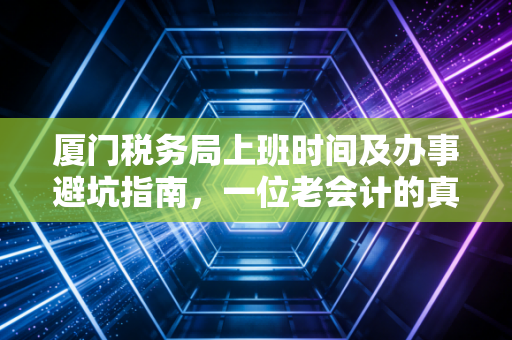 厦门税务局上班时间及办事避坑指南,一位老会计的真心话