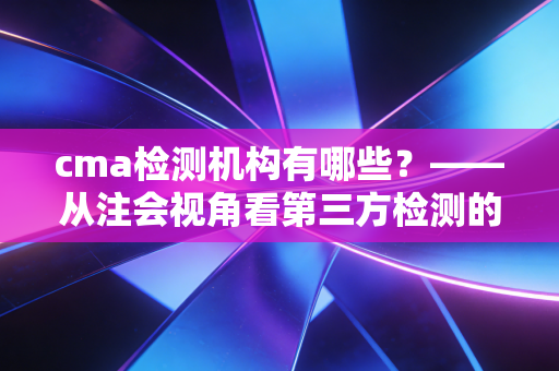 cma检测机构有哪些?——从注会视角看第三方检测的信任基石