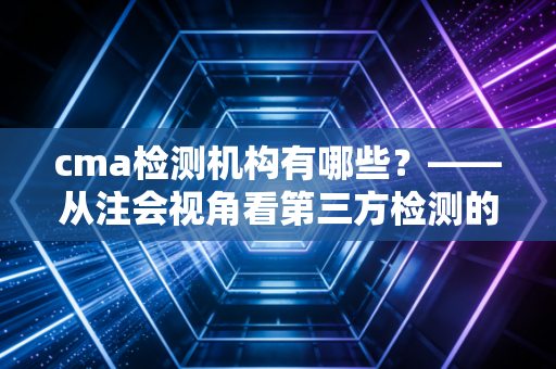 cma检测机构有哪些?——从注会视角看第三方检测的信任基石