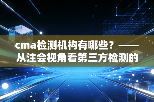 cma检测机构有哪些？——从注会视角看第三方检测的信任基石
