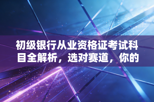 初级银行从业资格证考试科目全解析，选对赛道，你的金融职场路才好走