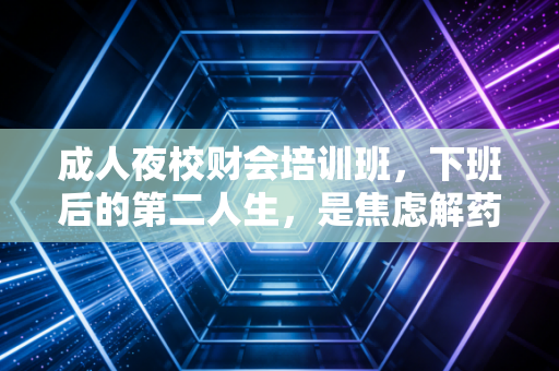 成人夜校财会培训班，下班后的第二人生，是焦虑解药还是职业跳板？