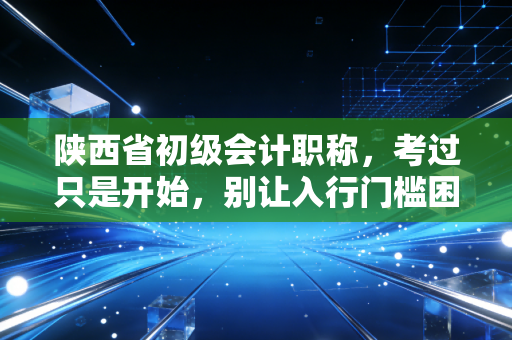 陕西省初级会计职称，考过只是开始，别让入行门槛困住了你的职业天花板