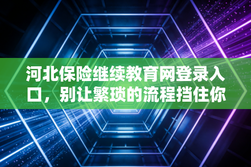 河北保险继续教育网登录入口,别让繁琐的流程挡住你进阶的脚步,聊聊保险人的终身学习那些事儿