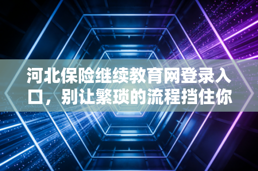 河北保险继续教育网登录入口,别让繁琐的流程挡住你进阶的脚步,聊聊保险人的终身学习那些事儿