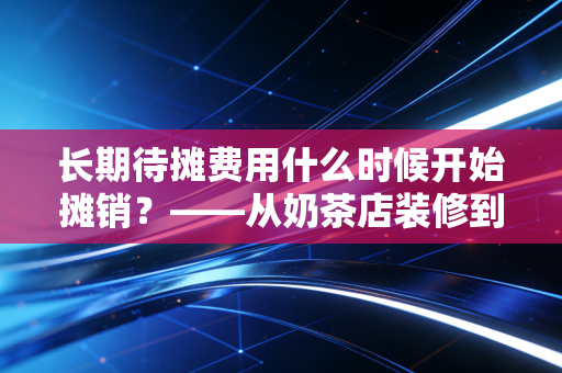 长期待摊费用什么时候开始摊销?——从奶茶店装修到企业租赁的会计实务深度解析